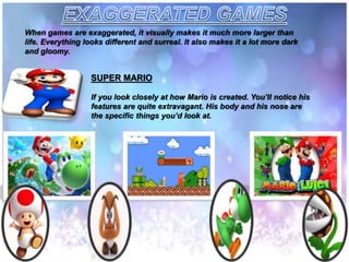 When games are exaggerated, it visually makes it much more larger than
life. Everything looks different and surreal. It also makes it a lot more dark
and gloomy.
SUPER MARIO
If you look closely at how Mario is created. You’ll notice his
features are quite extravagant. His body and his nose are
the specific things you’d look at.
 