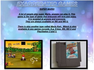 SUPER MARIO
A lot of people play super Mario, anyone can play it. This
game is the type of game that everyone will love and enjoy.
It is targeted at anyone and everyone.
They are always available on Wii and Wii U.
There is also another type called Mario Kart. Which is also
available in any games console. E.g. X-box, Wii, Wii U and
PlayStation 2 and 3.
 