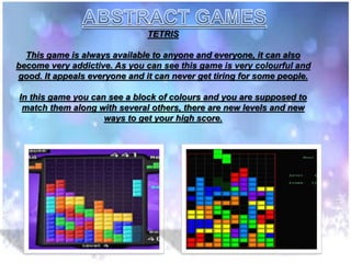 TETRIS
This game is always available to anyone and everyone, it can also
become very addictive. As you can see this game is very colourful and
good. It appeals everyone and it can never get tiring for some people.
In this game you can see a block of colours and you are supposed to
match them along with several others, there are new levels and new
ways to get your high score.
 