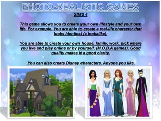 SIMS 4
This game allows you to create your own lifestyle and your own
life. For example. You are able to create a real-life character that
looks identical (a lookalike).
You are able to create your own house, family, work, pick where
you live and play online or by yourself. (M.O.B.A games). Good
quality makes it a good clarity.
You can also create Disney characters. Anyone you like.
 