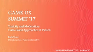 GAME UX
SUMMIT ’17
#GAMEUXSUMMIT ‘17 / TORONTO
Toxicity and Moderation:
Data-Based Approaches at Twitch
Ruth Toner
Data Scientist, Twitch Interactive
 