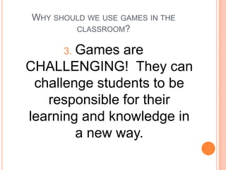 WHY SHOULD WE USE GAMES IN THE
CLASSROOM?

Games are
CHALLENGING! They can
challenge students to be
responsible for their
learning and knowledge in
a new way.
3.

 