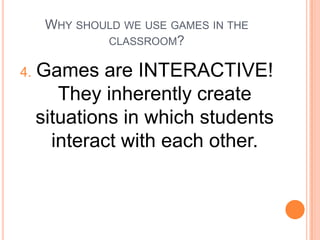 WHY SHOULD WE USE GAMES IN THE
CLASSROOM?

4.

Games are INTERACTIVE!
They inherently create
situations in which students
interact with each other.

 