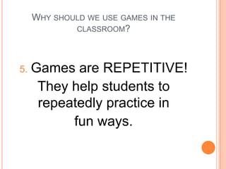 WHY SHOULD WE USE GAMES IN THE
CLASSROOM?

5.

Games are REPETITIVE!
They help students to
repeatedly practice in
fun ways.

 