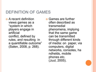 DEFINITION OF GAMES


A recent definition
views games as a
“system in which
players engage in
artificial
conflict, defined by
rules, and resulting in
a quantifiable outcome”
(Salen, 2008, p. 268).



Games are further
often described as
transmedial
phenomena, implying
that the same game
can be transmitted
through different kinds
of media: on paper, via
computers, digital
networks, consoles, ha
ndhelds, mobile
phones etc.
(Juul, 2005).

 