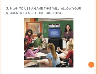 3. PLAN TO USE A GAME THAT WILL ALLOW YOUR
STUDENTS TO MEET THAT OBJECTIVE.

 