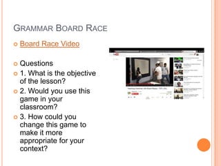 GRAMMAR BOARD RACE


Board Race Video

Questions
 1. What is the objective
of the lesson?
 2. Would you use this
game in your
classroom?
 3. How could you
change this game to
make it more
appropriate for your
context?


 