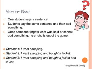 MEMORY GAME
1.
2.

3.

One student says a sentence.
Students say the same sentence and then add
something.
Once someone forgets what was said or cannot
add something, he or she is out of the game.

Student 1: I went shopping.
 Student 2: I went shopping and bought a jacket.
 Student 3: I went shopping and bought a jacket and
a cap.


(Shaptoshvili, 2002)

 