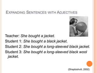 EXPANDING SENTENCES WITH ADJECTIVES

Teacher: She bought a jacket.
Student 1: She bought a black jacket.
Student 2: She bought a long-sleeved black jacket.
Student 3: She bought a long-sleeved black wool
jacket.

(Shaptoshvili, 2002)

 