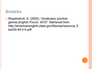 SOURCES


Shaptoshvili, S. (2002). Vocabulary practice
games.English Forum, 34/37. Retrieved from
http://americanenglish.state.gov/files/ae/resource_fi
les/02-40-2-h.pdf

 