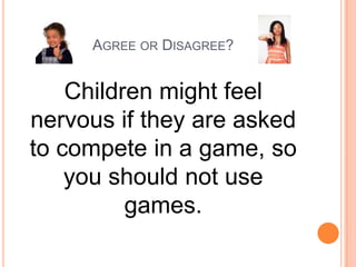 AGREE OR DISAGREE?

Children might feel
nervous if they are asked
to compete in a game, so
you should not use
games.

 