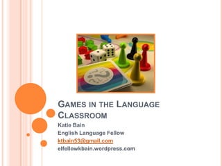 GAMES IN THE LANGUAGE
CLASSROOM
Katie Bain
English Language Fellow
ktbain53@gmail.com
elfellowkbain.wordpress.com

 