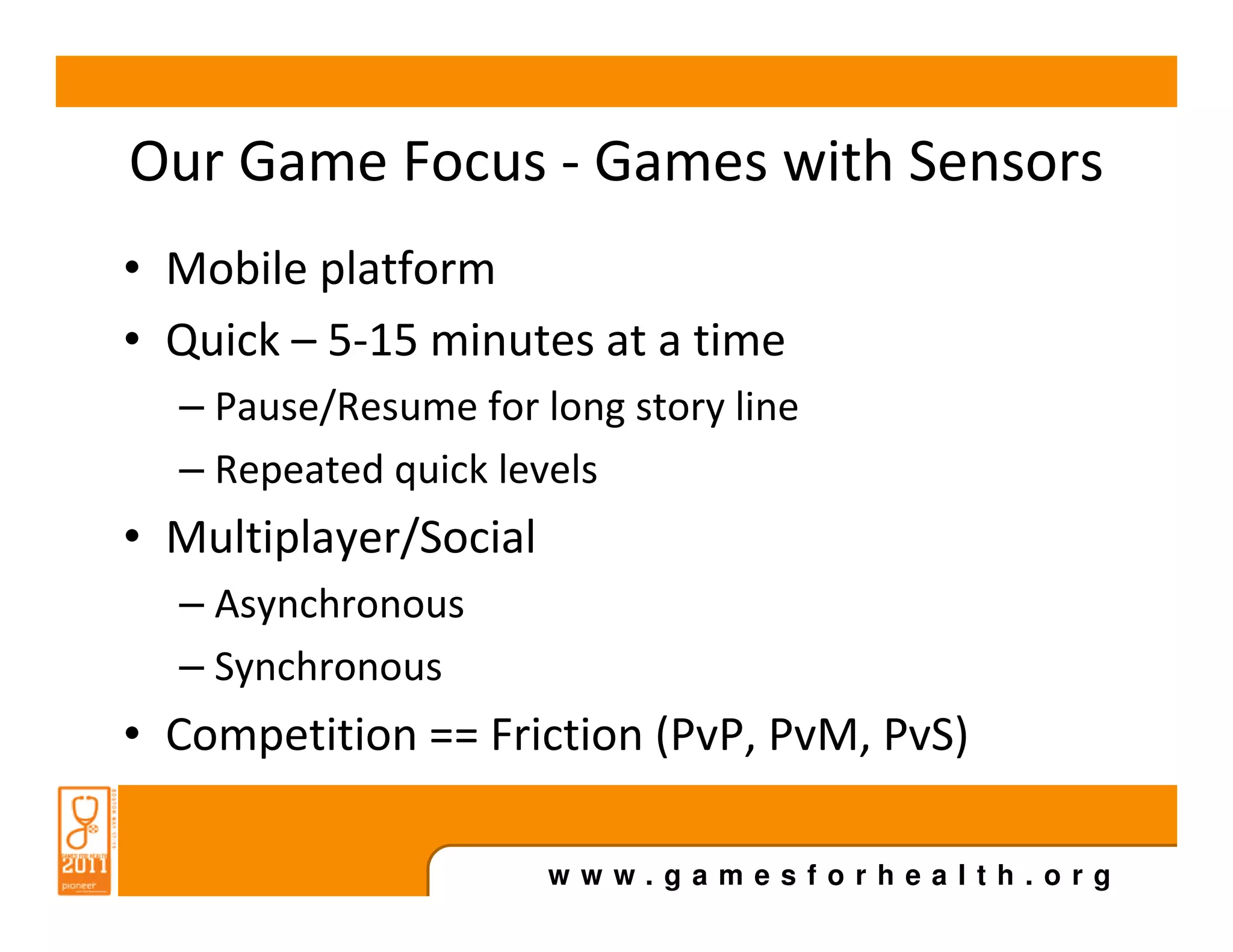 Our Game Focus - Games with Sensors
• Mobile platform
• Quick – 5-15 minutes at a time
  – Pause/Resume for long story line
  – Repeated quick levels
• Multiplayer/Social
  – Asynchronous
  – Synchronous
• Competition == Friction (PvP, PvM, PvS)

                       www.gamesforhealth.org
 