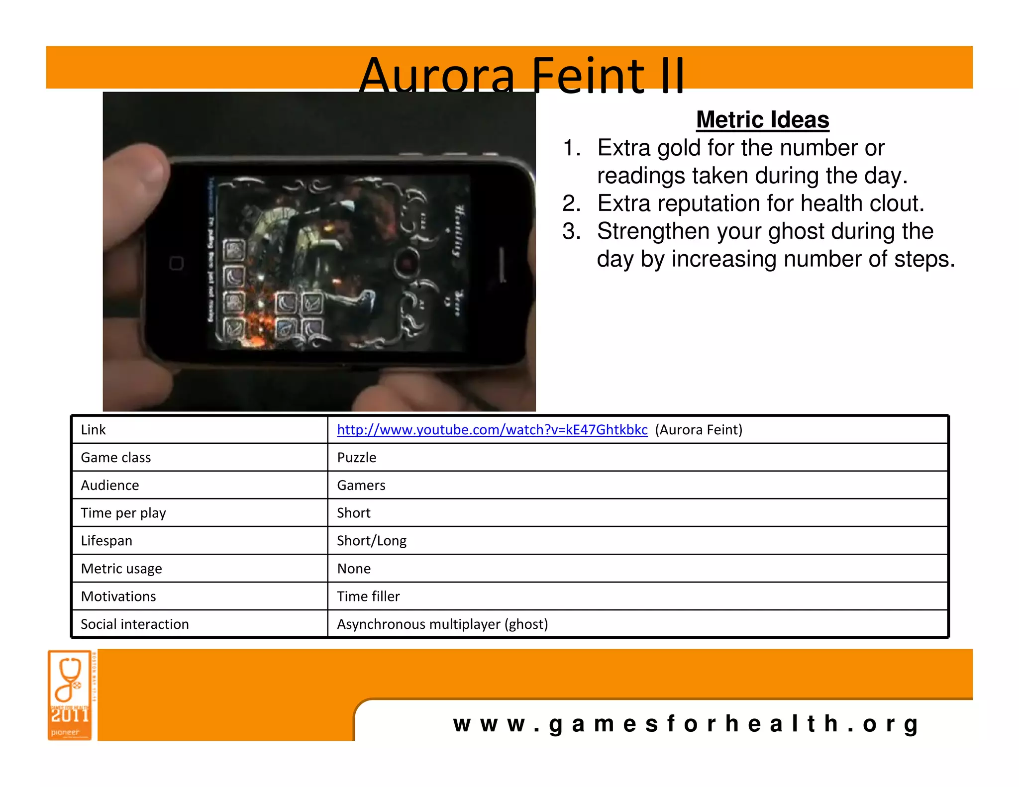 Aurora Feint II
                                                                     Metric Ideas
                                                        1. Extra gold for the number or
                                                           readings taken during the day.
                                                        2. Extra reputation for health clout.
                                                        3. Strengthen your ghost during the
                                                           day by increasing number of steps.




Link                 http://www.youtube.com/watch?v=kE47Ghtkbkc (Aurora Feint)
Game class           Puzzle
Audience             Gamers
Time per play        Short
Lifespan             Short/Long
Metric usage         None
Motivations          Time filler
Social interaction   Asynchronous multiplayer (ghost)




                                      www.gamesforhealth.org
 