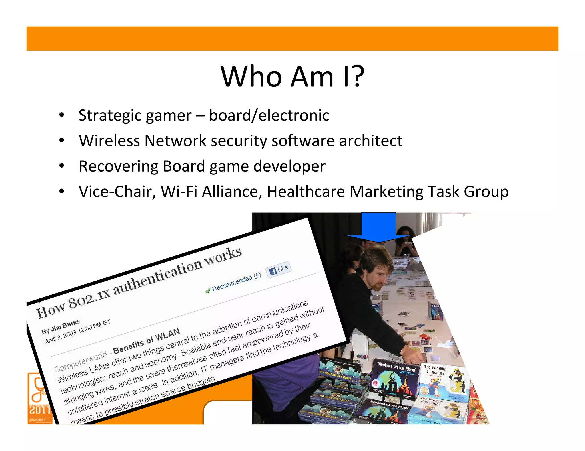 Who Am I?
•   Strategic gamer – board/electronic
•   Wireless Network security software architect
•   Recovering Board game developer
•   Vice-Chair, Wi-Fi Alliance, Healthcare Marketing Task Group




                            www.gamesforhealth.org
 