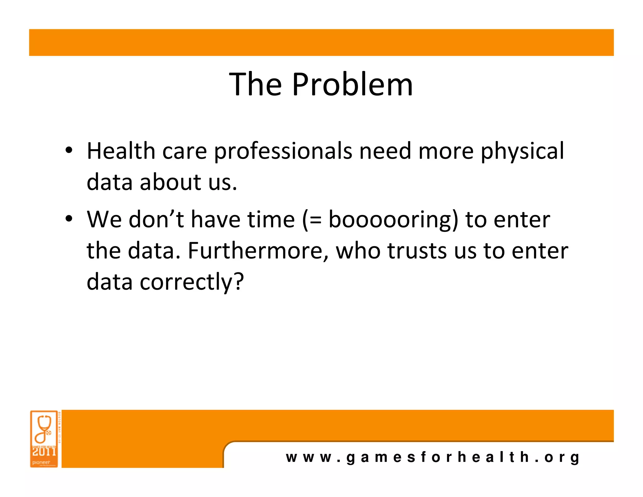 The Problem
• Health care professionals need more physical
  data about us.
• We don’t have time (= boooooring) to enter
  the data. Furthermore, who trusts us to enter
  data correctly?




                    www.gamesforhealth.org
 