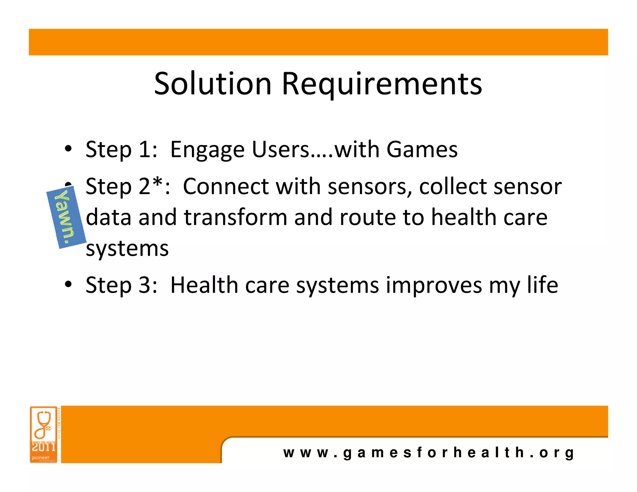 Solution Requirements
• Step 1: Engage Users….with Games
• Step 2*: Connect with sensors, collect sensor
  data and transform and route to health care
  systems
• Step 3: Health care systems improves my life




                    www.gamesforhealth.org
 