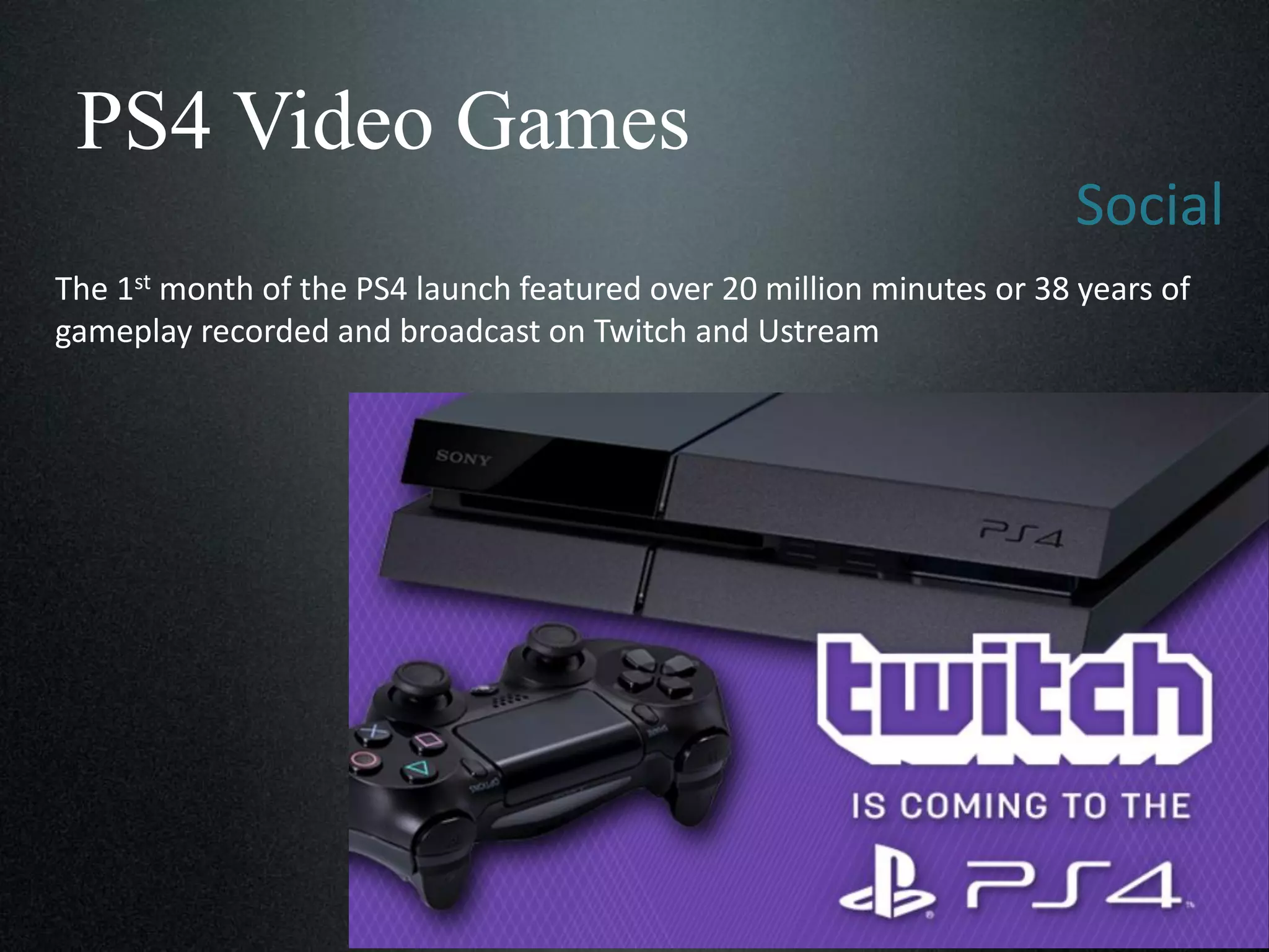 PS4 Video Games
Social
The 1st month of the PS4 launch featured over 20 million minutes or 38 years of
gameplay recorded and broadcast on Twitch and Ustream

 