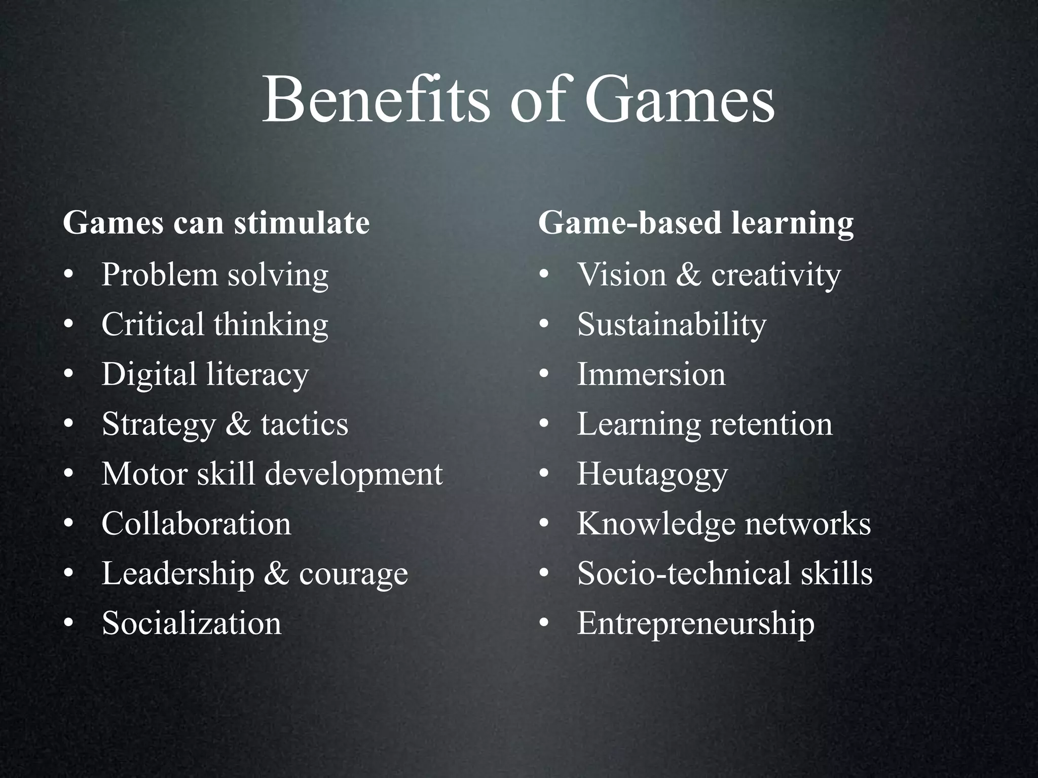 Benefits of Games
Games can stimulate
• Problem solving
• Critical thinking
• Digital literacy
• Strategy & tactics
• Motor skill development
• Collaboration
• Leadership & courage
• Socialization

Game-based learning
• Vision & creativity
• Sustainability
• Immersion
• Learning retention
• Heutagogy
• Knowledge networks
• Socio-technical skills
• Entrepreneurship

 