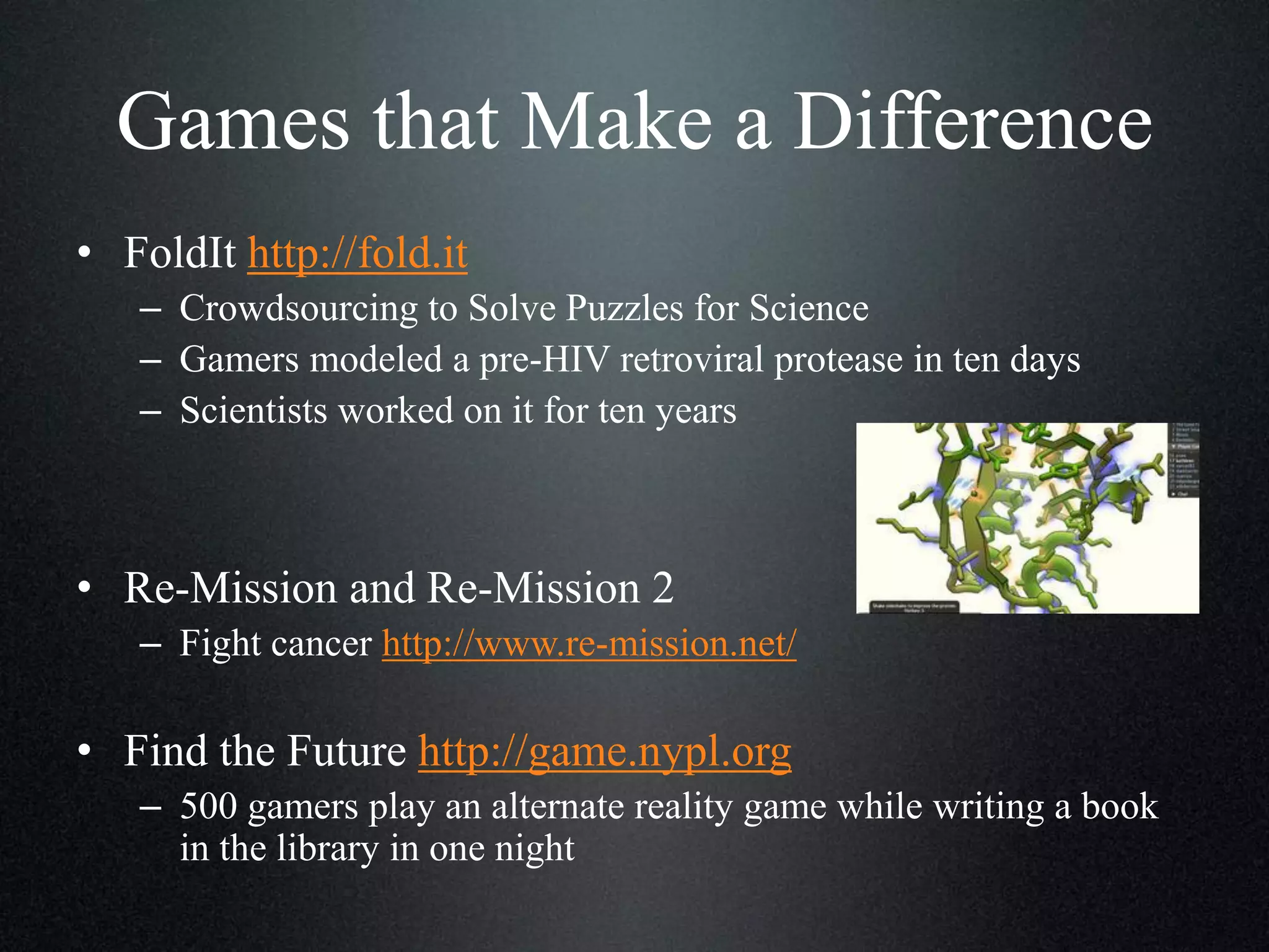 Games that Make a Difference
• FoldIt http://fold.it
– Crowdsourcing to Solve Puzzles for Science
– Gamers modeled a pre-HIV retroviral protease in ten days
– Scientists worked on it for ten years

• Re-Mission and Re-Mission 2
– Fight cancer http://www.re-mission.net/

• Find the Future http://game.nypl.org
– 500 gamers play an alternate reality game while writing a book
in the library in one night

 