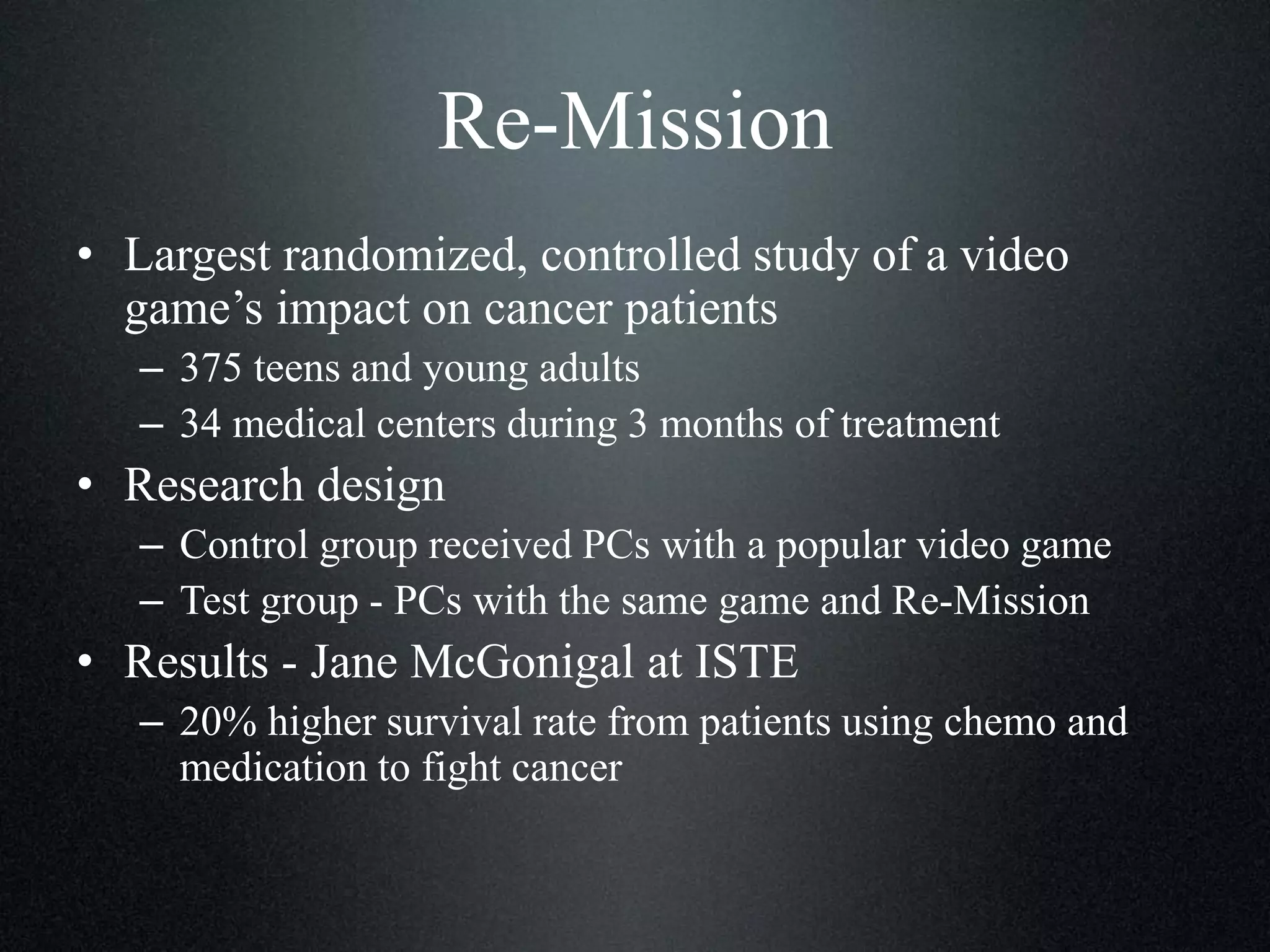 Re-Mission
• Largest randomized, controlled study of a video
game’s impact on cancer patients
– 375 teens and young adults
– 34 medical centers during 3 months of treatment

• Research design
– Control group received PCs with a popular video game
– Test group - PCs with the same game and Re-Mission

• Results - Jane McGonigal at ISTE
– 20% higher survival rate from patients using chemo and
medication to fight cancer

 