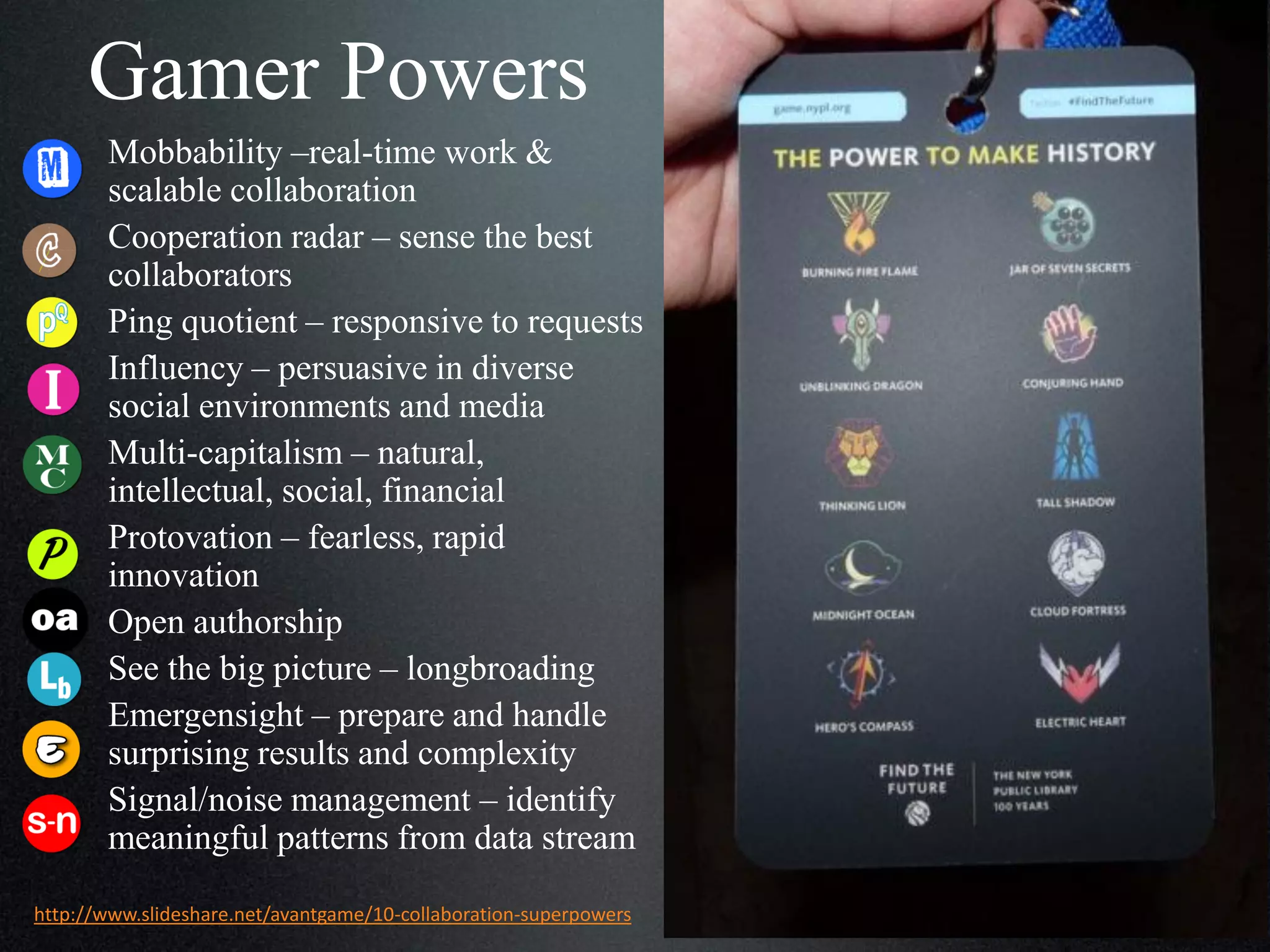 Gamer Powers
Mobbability –real-time work &
scalable collaboration
Cooperation radar – sense the best
collaborators
Ping quotient – responsive to requests
Influency – persuasive in diverse
social environments and media
Multi-capitalism –
natural, intellectual, social, financial
Protovation – fearless, rapid
innovation
Open authorship
See the big picture – longbroading
Emergensight – prepare and handle
surprising results and complexity
Signal/noise management – identify
meaningful patterns from data stream
http://www.slideshare.net/avantgame/10-collaboration-superpowers

 