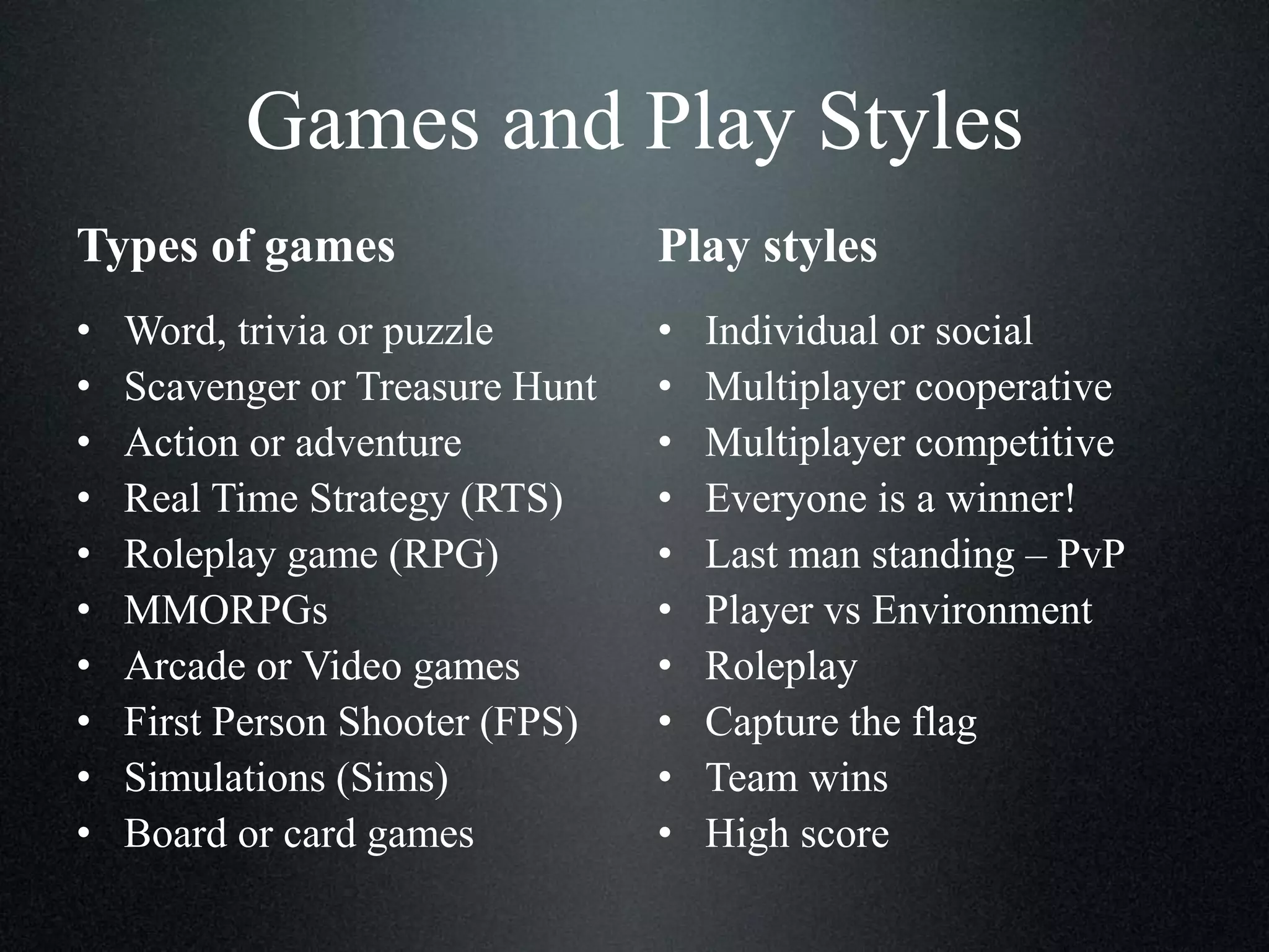 Games and Play Styles
Types of games

Play styles

•
•
•
•
•
•
•
•
•
•

•
•
•
•
•
•
•
•
•
•

Word, trivia or puzzle
Scavenger or Treasure Hunt
Action or adventure
Real Time Strategy (RTS)
Roleplay game (RPG)
MMORPGs
Arcade or Video games
First Person Shooter (FPS)
Simulations (Sims)
Board or card games

Individual or social
Multiplayer cooperative
Multiplayer competitive
Everyone is a winner!
Last man standing – PvP
Player vs Environment
Roleplay
Capture the flag
Team wins
High score

 