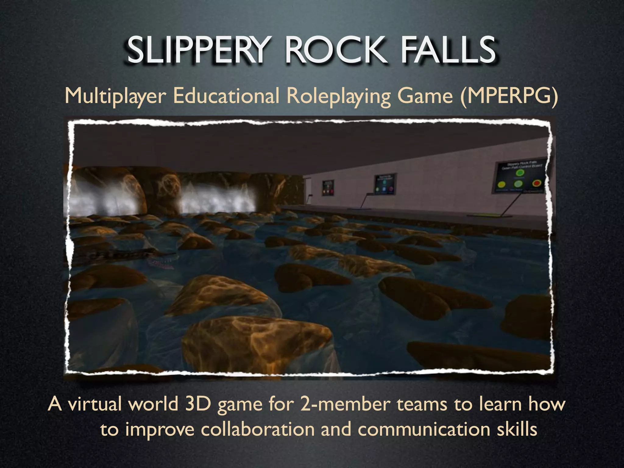 SLIPPERY ROCK FALLS
Multiplayer Educational Roleplaying Game
(MPERPG)

A virtual world 3D game for 2-member teams to learn
how to improve collaboration and communication
skills

 