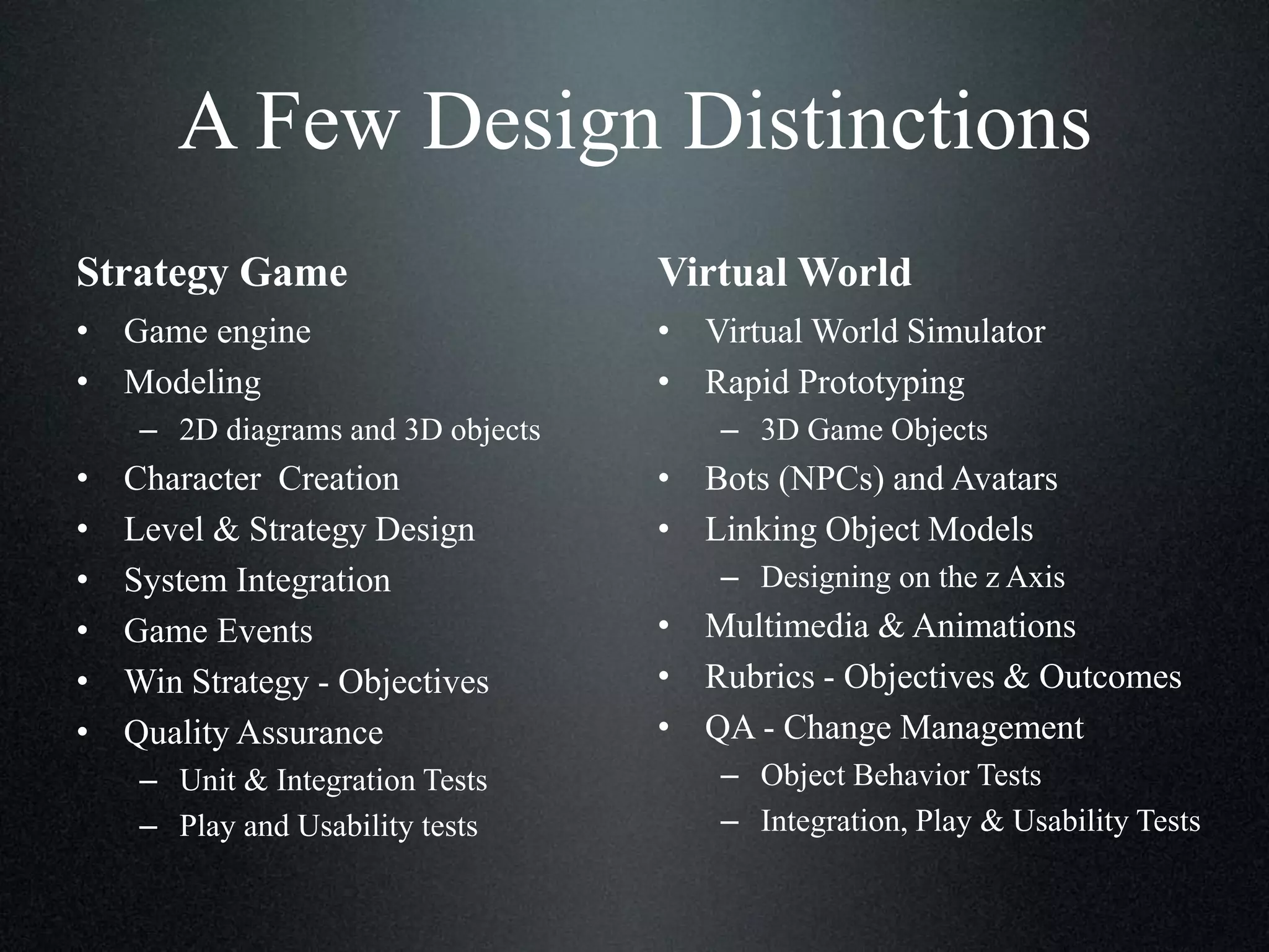 A Few Design Distinctions
Strategy Game

Virtual World

• Game engine
• Modeling

• Virtual World Simulator
• Rapid Prototyping

– 2D diagrams and 3D objects

•
•
•
•
•
•

Character Creation
Level & Strategy Design
System Integration
Game Events
Win Strategy - Objectives
Quality Assurance
– Unit & Integration Tests
– Play and Usability tests

– 3D Game Objects

• Bots (NPCs) and Avatars
• Linking Object Models
– Designing on the z Axis

• Multimedia & Animations
• Rubrics - Objectives & Outcomes
• QA - Change Management
– Object Behavior Tests
– Integration, Play & Usability Tests

 