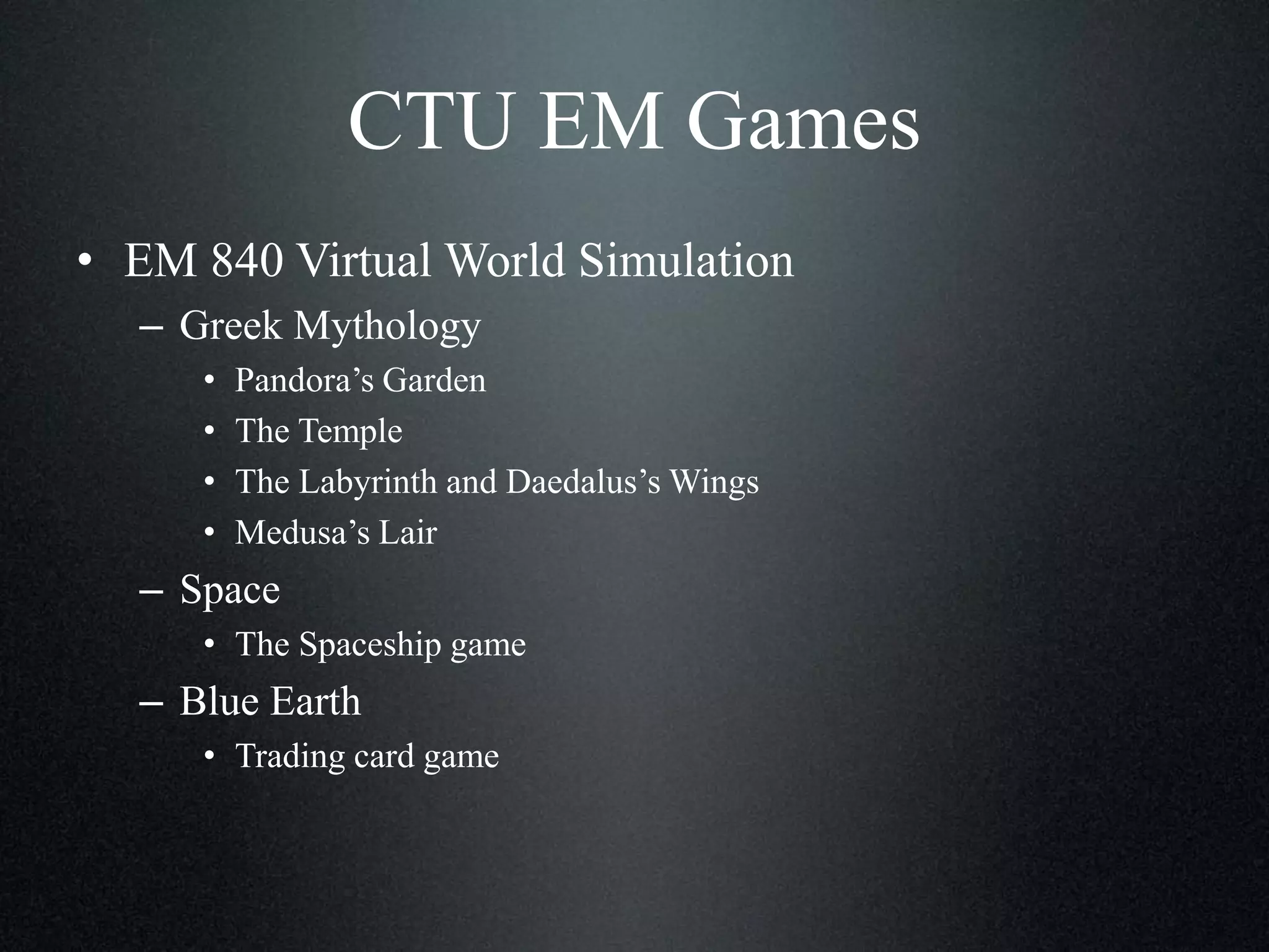 CTU EM Games
• EM 840 Virtual World Simulation
– Greek Mythology
•
•
•
•

Pandora’s Garden
The Temple
The Labyrinth and Daedalus’s Wings
Medusa’s Lair

– Space
• The Spaceship game

– Blue Earth
• Trading card game

 