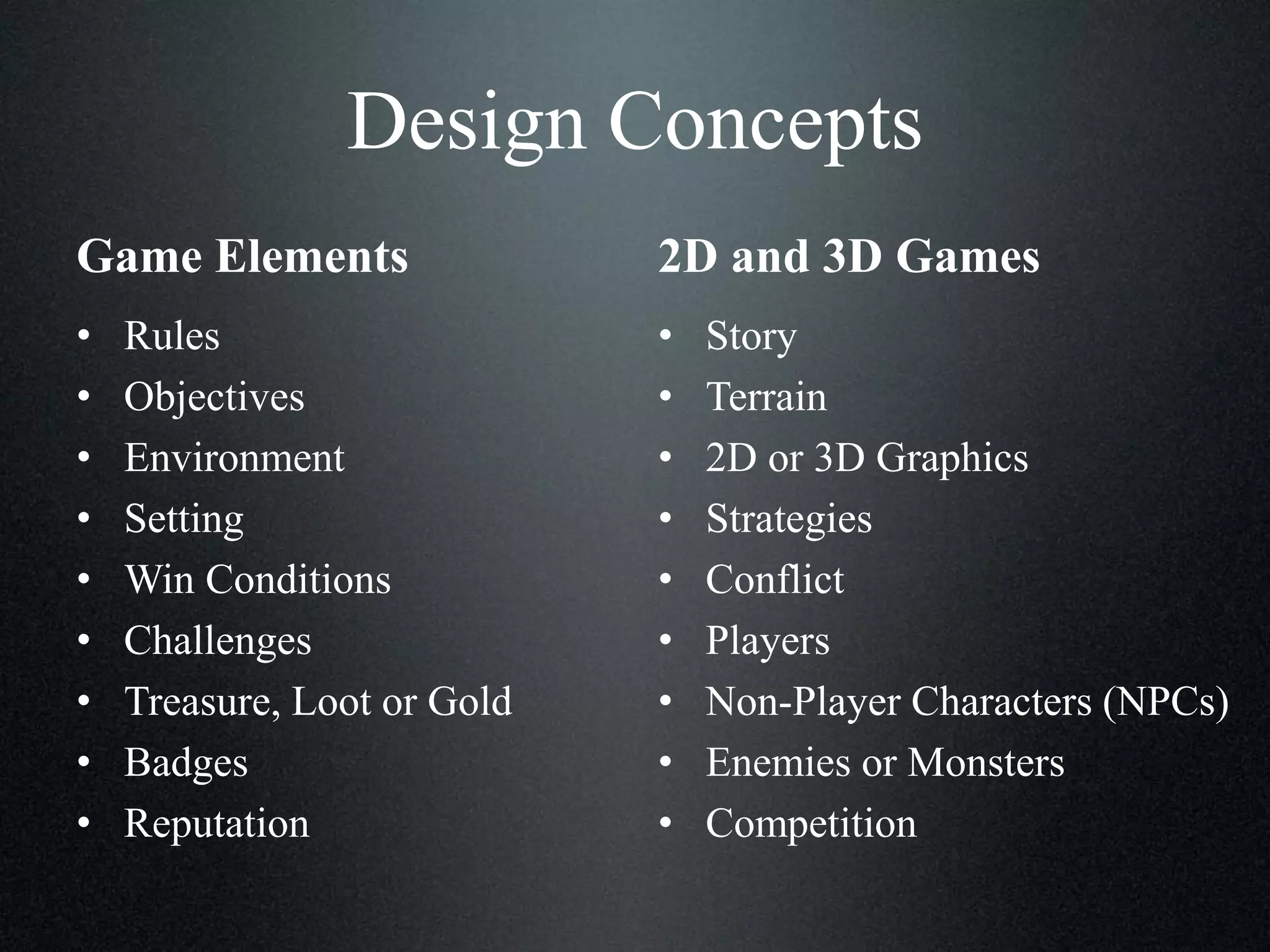 Design Concepts
Game Elements

2D and 3D Games

•
•
•
•
•
•
•
•
•

•
•
•
•
•
•
•
•
•

Rules
Objectives
Environment
Setting
Win Conditions
Challenges
Treasure, Loot or Gold
Badges
Reputation

Story
Terrain
2D or 3D Graphics
Strategies
Conflict
Players
Non-Player Characters (NPCs)
Enemies or Monsters
Competition

 