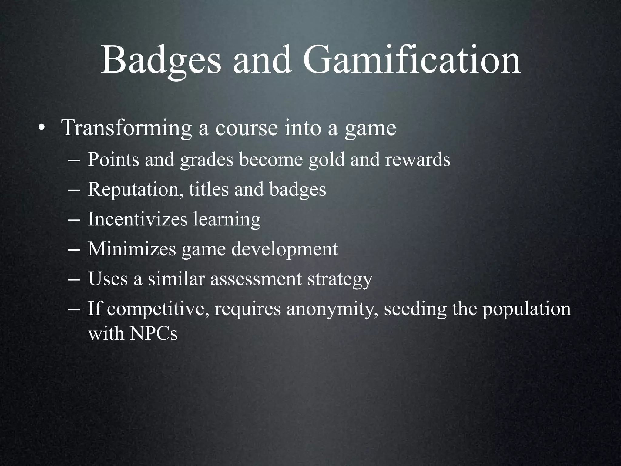 Badges and Gamification
• Transforming a course into a game
–
–
–
–
–
–

Points and grades become gold and rewards
Reputation, titles and badges
Incentivizes learning
Minimizes game development
Uses a similar assessment strategy
If competitive, requires anonymity, seeding the population
with NPCs

 