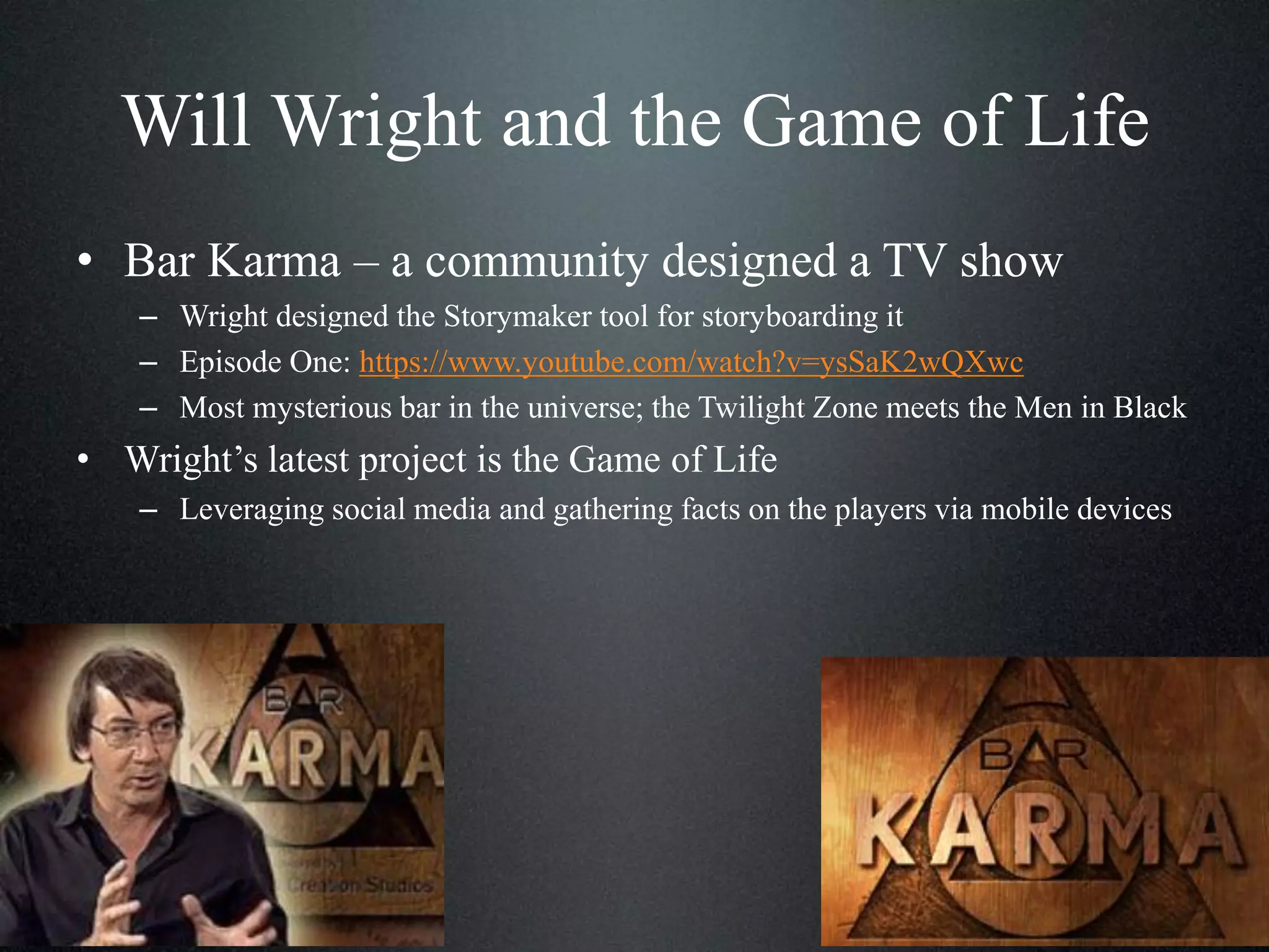 Will Wright and the Game of Life
• Bar Karma – a community designed a TV show
– Wright designed the Storymaker tool for storyboarding it
– Episode One: https://www.youtube.com/watch?v=ysSaK2wQXwc
– Most mysterious bar in the universe; the Twilight Zone meets the Men in Black

• Wright’s latest project is the Game of Life
– Leveraging social media and gathering facts on the players via mobile devices

 