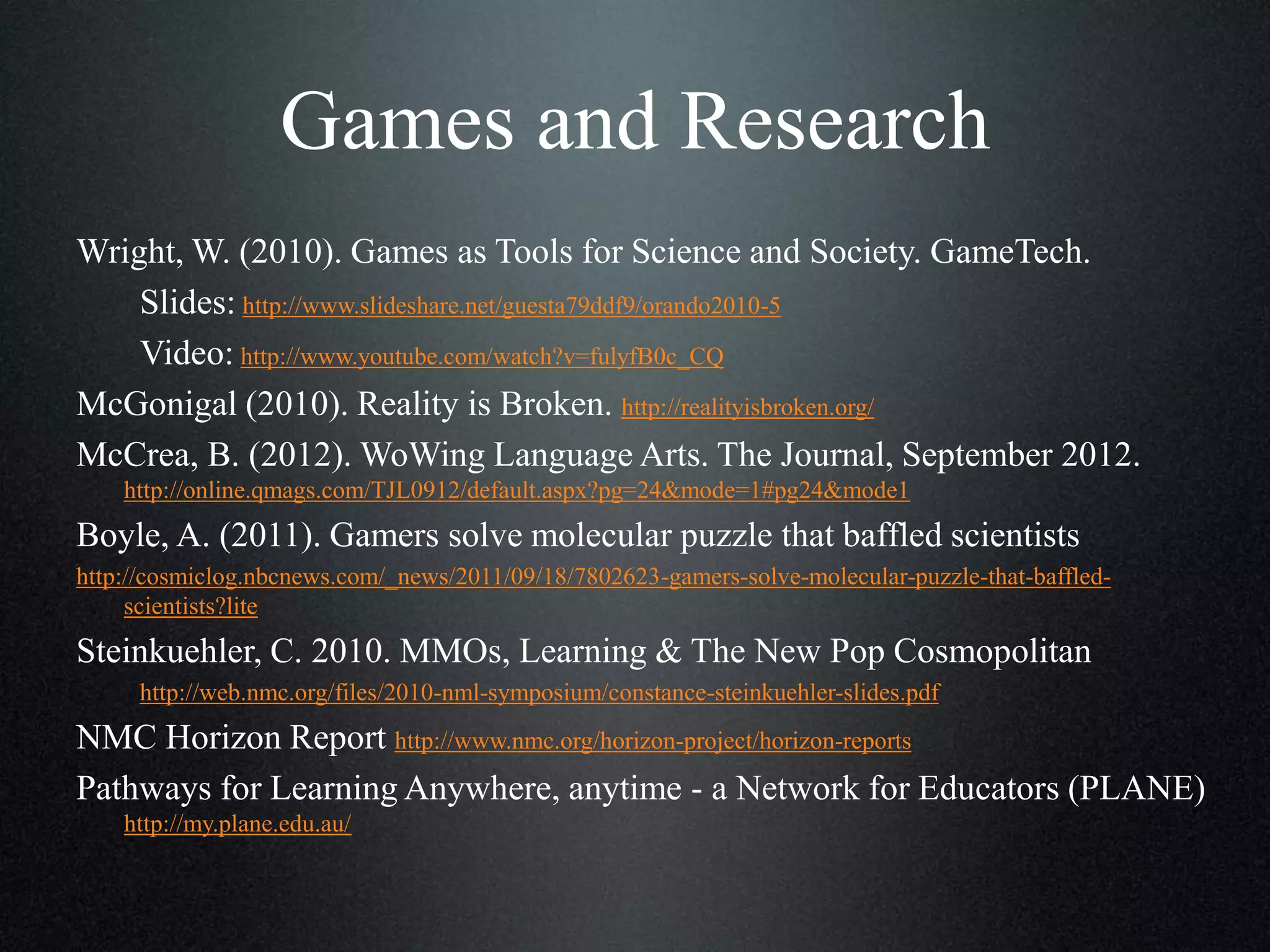 Games and Research
Wright, W. (2010). Games as Tools for Science and Society. GameTech.
Slides: http://www.slideshare.net/guesta79ddf9/orando2010-5
Video: http://www.youtube.com/watch?v=fulyfB0c_CQ
McGonigal (2010). Reality is Broken. http://realityisbroken.org/
McCrea, B. (2012). WoWing Language Arts. The Journal, September 2012.
http://online.qmags.com/TJL0912/default.aspx?pg=24&mode=1#pg24&mode1

Boyle, A. (2011). Gamers solve molecular puzzle that baffled scientists
http://cosmiclog.nbcnews.com/_news/2011/09/18/7802623-gamers-solve-molecular-puzzle-that-baffledscientists?lite

Steinkuehler, C. 2010. MMOs, Learning & The New Pop Cosmopolitan
http://web.nmc.org/files/2010-nml-symposium/constance-steinkuehler-slides.pdf

NMC Horizon Report http://www.nmc.org/horizon-project/horizon-reports
Pathways for Learning Anywhere, anytime - a Network for Educators (PLANE)
http://my.plane.edu.au/

 