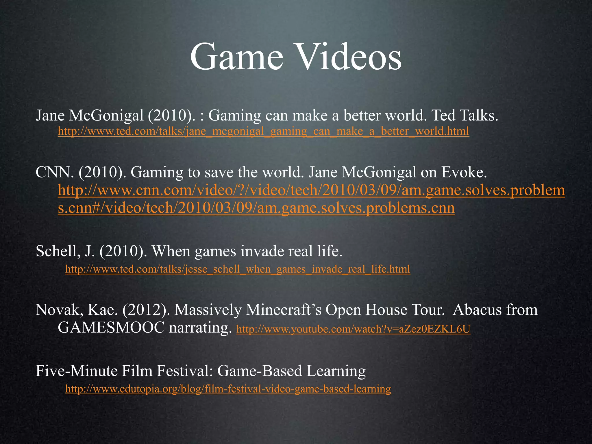 Game Videos
Jane McGonigal (2010). : Gaming can make a better world. Ted Talks.
http://www.ted.com/talks/jane_mcgonigal_gaming_can_make_a_better_world.html

CNN. (2010). Gaming to save the world. Jane McGonigal on Evoke.
http://www.cnn.com/video/?/video/tech/2010/03/09/am.game.solves.problem
s.cnn#/video/tech/2010/03/09/am.game.solves.problems.cnn

Schell, J. (2010). When games invade real life.
http://www.ted.com/talks/jesse_schell_when_games_invade_real_life.html

Novak, Kae. (2012). Massively Minecraft’s Open House Tour. Abacus from
GAMESMOOC narrating. http://www.youtube.com/watch?v=aZez0EZKL6U
Five-Minute Film Festival: Game-Based Learning
http://www.edutopia.org/blog/film-festival-video-game-based-learning

 
