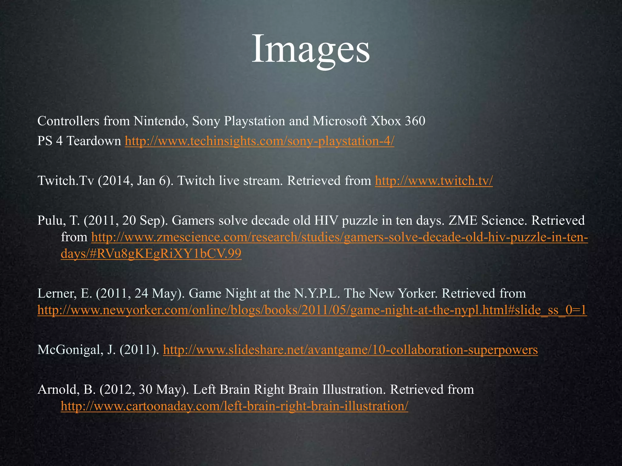 Images
Controllers from Nintendo, Sony Playstation and Microsoft Xbox 360
PS 4 Teardown http://www.techinsights.com/sony-playstation-4/
Twitch.Tv (2014, Jan 6). Twitch live stream. Retrieved from http://www.twitch.tv/
Pulu, T. (2011, 20 Sep). Gamers solve decade old HIV puzzle in ten days. ZME Science. Retrieved
from http://www.zmescience.com/research/studies/gamers-solve-decade-old-hiv-puzzle-in-tendays/#RVu8gKEgRiXY1bCV.99
Lerner, E. (2011, 24 May). Game Night at the N.Y.P.L. The New Yorker. Retrieved from
http://www.newyorker.com/online/blogs/books/2011/05/game-night-at-the-nypl.html#slide_ss_0=1
McGonigal, J. (2011). http://www.slideshare.net/avantgame/10-collaboration-superpowers
Arnold, B. (2012, 30 May). Left Brain Right Brain Illustration. Retrieved from
http://www.cartoonaday.com/left-brain-right-brain-illustration/

 