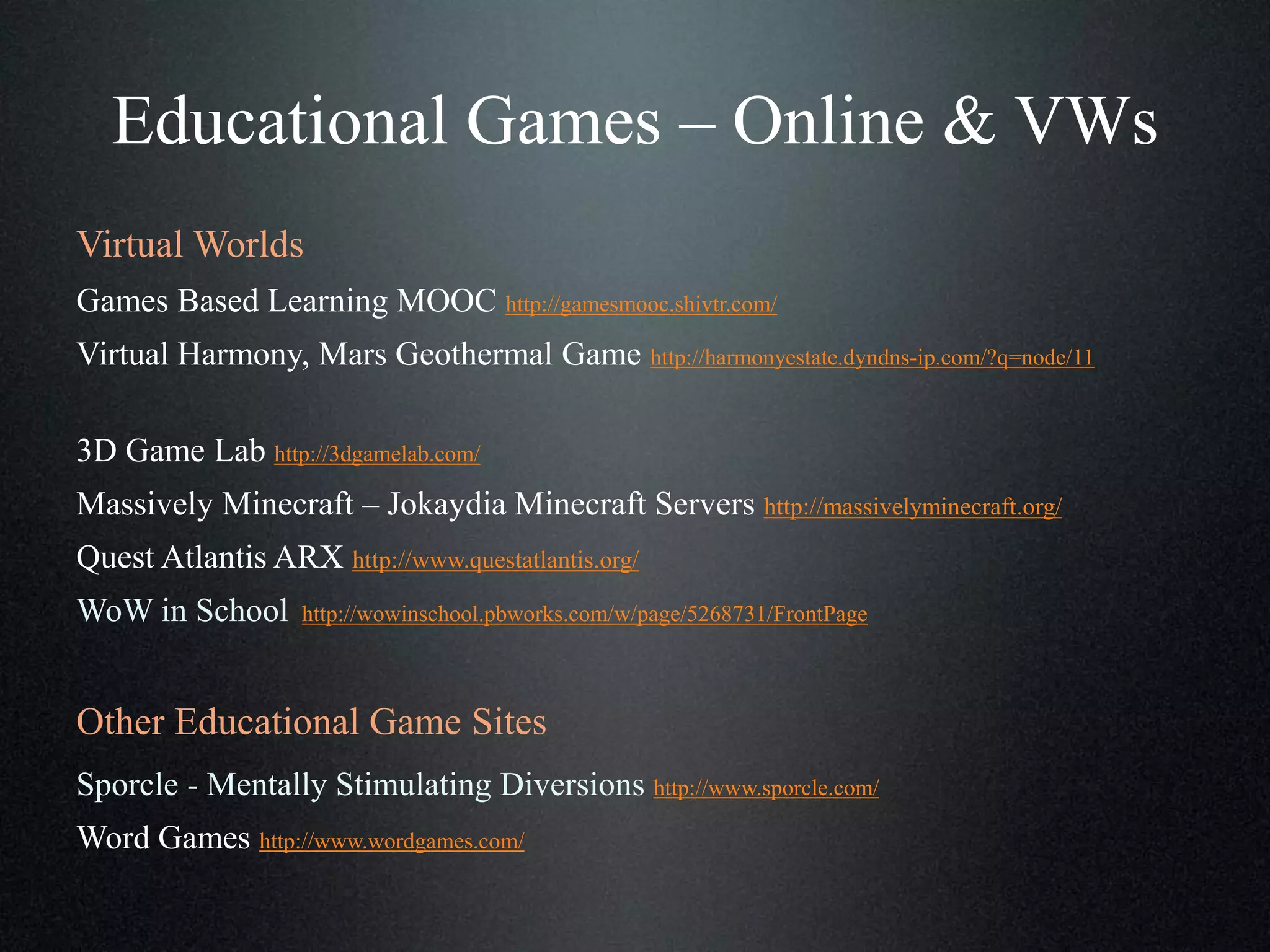Educational Games – Online & VWs
Virtual Worlds
Games Based Learning MOOC http://gamesmooc.shivtr.com/
Virtual Harmony, Mars Geothermal Game http://harmonyestate.dyndns-ip.com/?q=node/11
3D Game Lab http://3dgamelab.com/
Massively Minecraft – Jokaydia Minecraft Servers http://massivelyminecraft.org/
Quest Atlantis ARX http://www.questatlantis.org/
WoW in School

http://wowinschool.pbworks.com/w/page/5268731/FrontPage

Other Educational Game Sites
Sporcle - Mentally Stimulating Diversions http://www.sporcle.com/
Word Games http://www.wordgames.com/

 