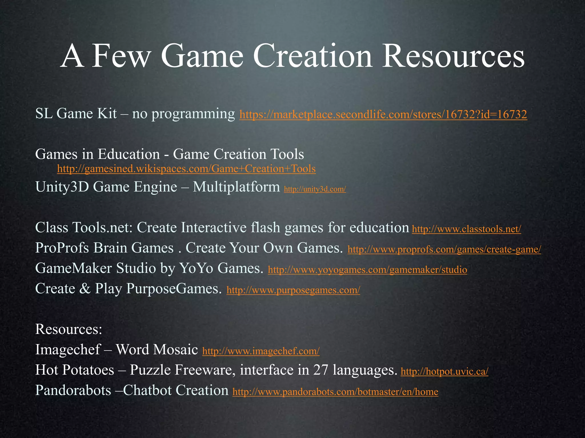 A Few Game Creation Resources
SL Game Kit – no programming https://marketplace.secondlife.com/stores/16732?id=16732

Games in Education - Game Creation Tools
http://gamesined.wikispaces.com/Game+Creation+Tools

Unity3D Game Engine – Multiplatform http://unity3d.com/
Class Tools.net: Create Interactive flash games for education http://www.classtools.net/
ProProfs Brain Games . Create Your Own Games. http://www.proprofs.com/games/create-game/
GameMaker Studio by YoYo Games. http://www.yoyogames.com/gamemaker/studio
Create & Play PurposeGames. http://www.purposegames.com/
Resources:
Imagechef – Word Mosaic http://www.imagechef.com/
Hot Potatoes – Puzzle Freeware, interface in 27 languages. http://hotpot.uvic.ca/
Pandorabots –Chatbot Creation http://www.pandorabots.com/botmaster/en/home

 