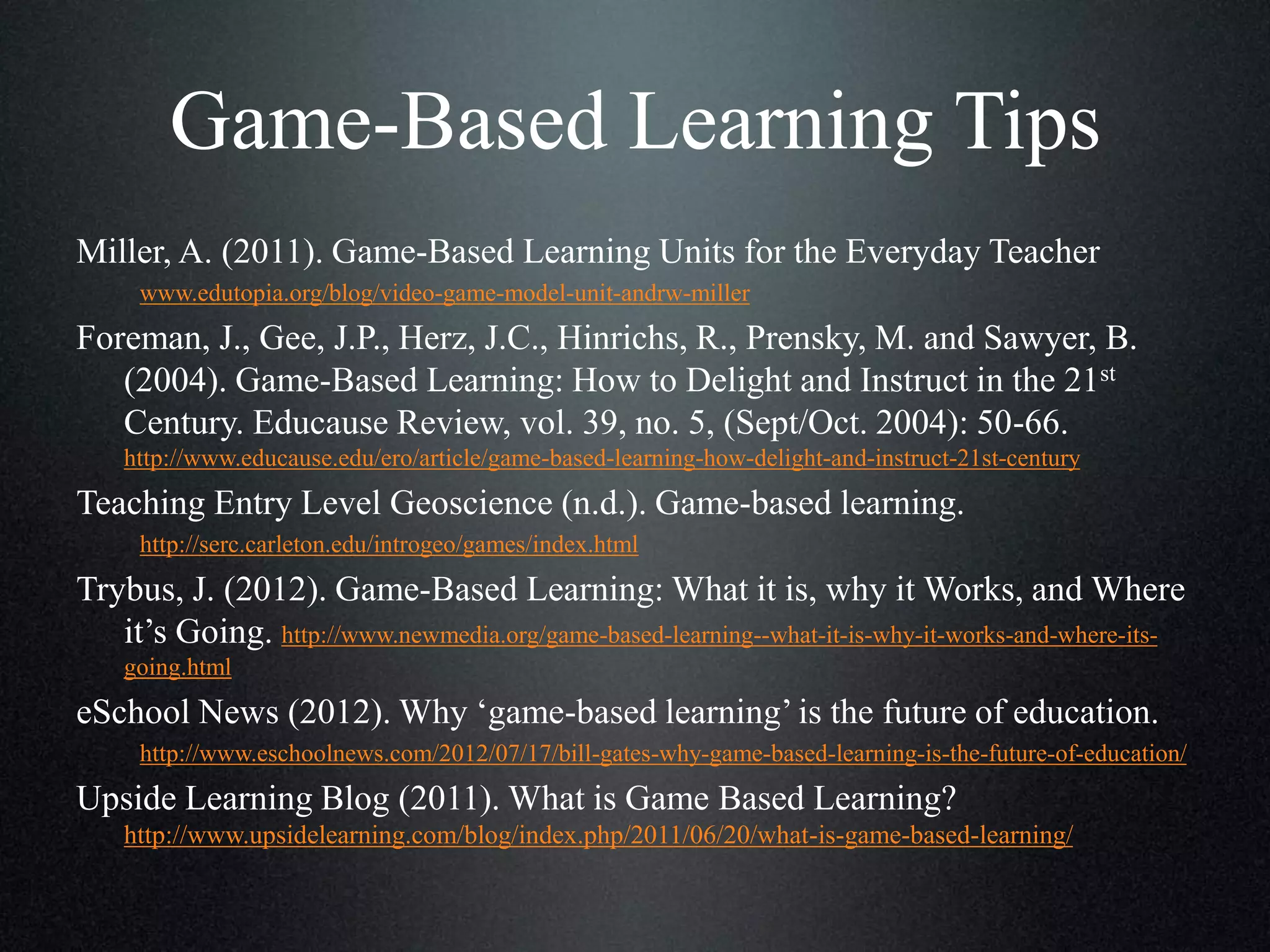 Game-Based Learning Tips
Miller, A. (2011). Game-Based Learning Units for the Everyday Teacher
www.edutopia.org/blog/video-game-model-unit-andrw-miller

Foreman, J., Gee, J.P., Herz, J.C., Hinrichs, R., Prensky, M. and Sawyer, B.
(2004). Game-Based Learning: How to Delight and Instruct in the 21st
Century. Educause Review, vol. 39, no. 5, (Sept/Oct. 2004): 50-66.
http://www.educause.edu/ero/article/game-based-learning-how-delight-and-instruct-21st-century

Teaching Entry Level Geoscience (n.d.). Game-based learning.
http://serc.carleton.edu/introgeo/games/index.html

Trybus, J. (2012). Game-Based Learning: What it is, why it Works, and Where
it’s Going. http://www.newmedia.org/game-based-learning--what-it-is-why-it-works-and-where-itsgoing.html

eSchool News (2012). Why ‘game-based learning’ is the future of education.
http://www.eschoolnews.com/2012/07/17/bill-gates-why-game-based-learning-is-the-future-of-education/

Upside Learning Blog (2011). What is Game Based Learning?
http://www.upsidelearning.com/blog/index.php/2011/06/20/what-is-game-based-learning/

 