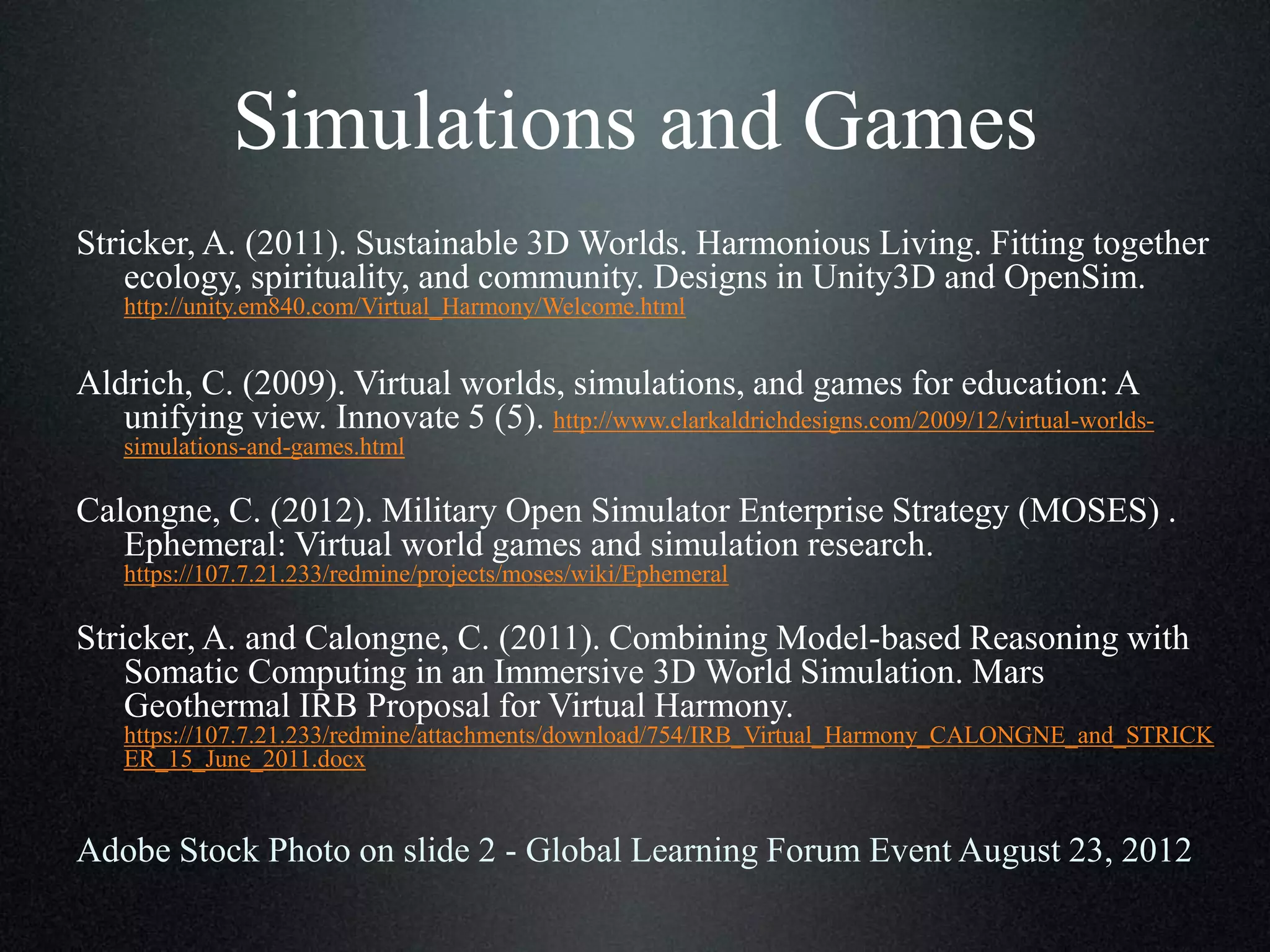 Simulations and Games
Stricker, A. (2011). Sustainable 3D Worlds. Harmonious Living. Fitting together
ecology, spirituality, and community. Designs in Unity3D and OpenSim.
http://unity.em840.com/Virtual_Harmony/Welcome.html

Aldrich, C. (2009). Virtual worlds, simulations, and games for education: A
unifying view. Innovate 5 (5). http://www.clarkaldrichdesigns.com/2009/12/virtual-worldssimulations-and-games.html

Calongne, C. (2012). Military Open Simulator Enterprise Strategy (MOSES) .
Ephemeral: Virtual world games and simulation research.
https://107.7.21.233/redmine/projects/moses/wiki/Ephemeral

Stricker, A. and Calongne, C. (2011). Combining Model-based Reasoning with
Somatic Computing in an Immersive 3D World Simulation. Mars
Geothermal IRB Proposal for Virtual Harmony.
https://107.7.21.233/redmine/attachments/download/754/IRB_Virtual_Harmony_CALONGNE_and_STRICK
ER_15_June_2011.docx

Adobe Stock Photo on slide 2 - Global Learning Forum Event August 23, 2012

 