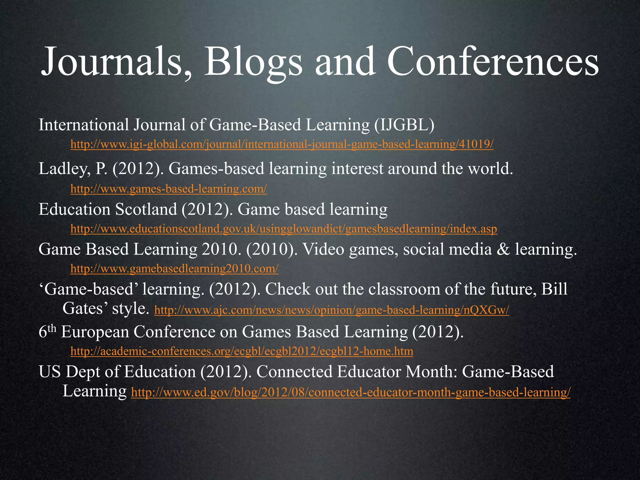 Journals, Blogs and Conferences
International Journal of Game-Based Learning (IJGBL)
http://www.igi-global.com/journal/international-journal-game-based-learning/41019/

Ladley, P. (2012). Games-based learning interest around the world.
http://www.games-based-learning.com/

Education Scotland (2012). Game based learning
http://www.educationscotland.gov.uk/usingglowandict/gamesbasedlearning/index.asp

Game Based Learning 2010. (2010). Video games, social media & learning.
http://www.gamebasedlearning2010.com/

‘Game-based’ learning. (2012). Check out the classroom of the future, Bill
Gates’ style. http://www.ajc.com/news/news/opinion/game-based-learning/nQXGw/
6th European Conference on Games Based Learning (2012).
http://academic-conferences.org/ecgbl/ecgbl2012/ecgbl12-home.htm

US Dept of Education (2012). Connected Educator Month: Game-Based
Learning http://www.ed.gov/blog/2012/08/connected-educator-month-game-based-learning/

 
