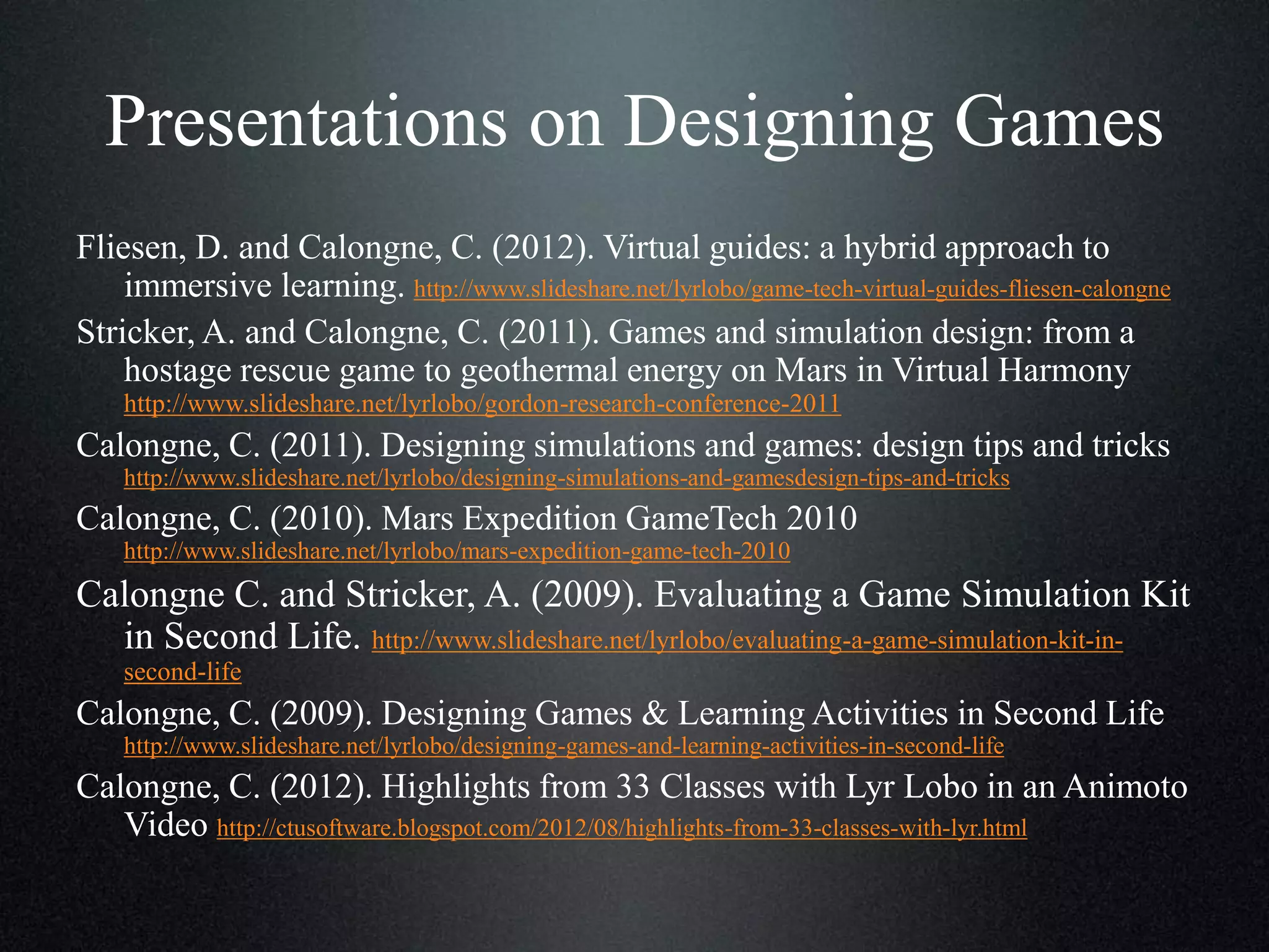 Presentations on Designing Games
Fliesen, D. and Calongne, C. (2012). Virtual guides: a hybrid approach to
immersive learning. http://www.slideshare.net/lyrlobo/game-tech-virtual-guides-fliesen-calongne
Stricker, A. and Calongne, C. (2011). Games and simulation design: from a
hostage rescue game to geothermal energy on Mars in Virtual Harmony
http://www.slideshare.net/lyrlobo/gordon-research-conference-2011

Calongne, C. (2011). Designing simulations and games: design tips and tricks
http://www.slideshare.net/lyrlobo/designing-simulations-and-gamesdesign-tips-and-tricks

Calongne, C. (2010). Mars Expedition GameTech 2010
http://www.slideshare.net/lyrlobo/mars-expedition-game-tech-2010

Calongne C. and Stricker, A. (2009). Evaluating a Game Simulation Kit
in Second Life. http://www.slideshare.net/lyrlobo/evaluating-a-game-simulation-kit-insecond-life

Calongne, C. (2009). Designing Games & Learning Activities in Second Life
http://www.slideshare.net/lyrlobo/designing-games-and-learning-activities-in-second-life

Calongne, C. (2012). Highlights from 33 Classes with Lyr Lobo in an Animoto
Video http://ctusoftware.blogspot.com/2012/08/highlights-from-33-classes-with-lyr.html

 