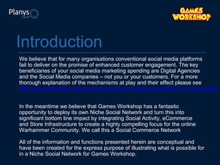 Introduction

We believe that for many organisations conventional social media platforms
fail to deliver on the promise of enhanced customer engagement. The key
beneficiaries of your social media marketing spending are Digital Agencies
and the Social Media companies – not you or your customers. For a more
thorough explanation of the mechanisms at play and their effect please see
http://www.slideshare.net/planyscloud/planys-niche-social-network-overview-306613
In the meantime we believe that Games Workshop has a fantastic
opportunity to deploy its own Niche Social Network and turn this into
significant bottom line impact by integrating Social Activity, eCommerce
and Store Infrastructure to create a highly compelling focus for the online
Warhammer Community. We call this a Social Commerce Network
All of the information and functions presented herein are conceptual and
have been created for the express purpose of illustrating what is possible for
in a Niche Social Network for Games Workshop.

 