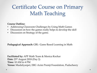 Certificate Course on Primary
Math Teaching
Course Outline:
• Addressing Classroom Challenges by Using Math Games
• Discussion on how the games really helps to develop the skill
• Discussion on Strategy of the game.
Pedagogical Approach: GBL- Game Based Learning in Math
Facilitated by: APF Math Team & Monica Kochar
Date: 25th August 2018 (Day 2)
Time: 10 AM to 4 PM
Venue: Mudaliyarpet, ERC-Azim Premji Foundation, Puducheery
 