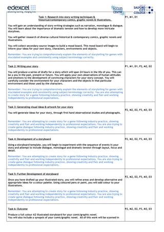 Task 1: Research into story writing techniques &
historical/contemporary comics, graphic novels & illustrations.
You will gain an understanding of story writing strategies such as narration, monologue & dialogue.
You will learn about the importance of dramatic tension and how to develop more intricate
storylines.
You will gather research of diverse cultural historical & contemporary comics, graphic novels and
illustrations.
You will collect secondary source images to build a mood board. This mood board will begin to
inform your ideas for your own story, characters, environments and objects.
Remember: You are trying to comprehensively explain the elements of storytelling for games with
elucidated examples and consistently using subject terminology correctly.
P1, M1, D1
Task 2: Writing your story
You will produce a series of drafts for a story which will span 24 hours in the life of you. This can
be a you in the past, present or future. You will apply your own observations of human attitudes
and emotions to the development of convincing characters for your story concept. You will
carefully consider the environment for your characters and the objects in that particular
environment and those used by the characters.
Remember: You are trying to comprehensively explain the elements of storytelling for games with
elucidated examples and consistently using subject terminology correctly. You are also attempting
to create story for a game following industry practice, showing creativity and flair and working
independently to professional expectations.
P1, M1, D1, P2, M2, D2
Task 3: Generating visual ideas & artwork for your story
You will generate ideas for your story, through first hand observational studies and photographs.
Remember: You are attempting to create story for a game following industry practice, showing
creativity and flair and working independently to professional expectations. You are also trying to
create game dialogue following industry practice, showing creativity and flair and working
independently to professional expectations.
P2, M2, D2, P3, M3, D3
Task 4: Development of a storyboard
Using a storyboard template, you will begin to experiment with the sequence of events in your
story and attempt to include dialogue, monologue and dramatic tension through layout, focus and
detail.
Remember: You are attempting to create story for a game following industry practice, showing
creativity and flair and working independently to professional expectations. You are also trying to
create game dialogue following industry practice, showing creativity and flair and working
independently to professional expectations.
P2, M2, D2, P3, M3, D3
Task 5: Further Development of storyboard
Once you have drafted up your illustrated story, you will refine areas and develop alternative and
appropriate ideas for a colour palette. Using coloured pens or paint, you will add colour to your
illustrations.
Remember: You are attempting to create story for a game following industry practice, showing
creativity and flair and working independently to professional expectations. You are also trying to
create game dialogue following industry practice, showing creativity and flair and working
independently to professional expectations.
P2, M2, D2, P3, M3, D3
Task 6: Outcome
Produce a full colour A2 illustrated storyboard for your comic/graphic novel.
You will also include a synopsis of your comic/graphic novel. All of this work will be scanned in
P2, M2, D2, P3, M3, D3
 