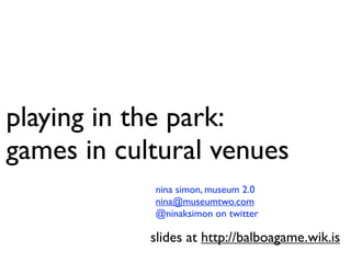 playing in the park:
games in cultural venues
            nina simon, museum 2.0
            nina@museumtwo.com
            @ninaksimon on twitter

            slides at http://balboagame.wik.is
 