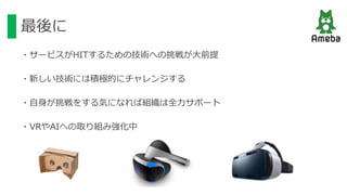最後に
・サービスがHITするための技術への挑戦が大前提
・新しい技術には積極的にチャレンジする
・自身が挑戦をする気になれば組織は全力サポート
・VRやAIへの取り組み強化中
 