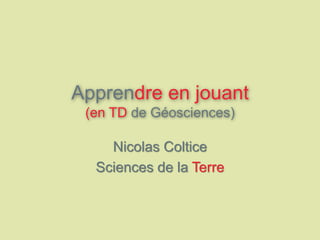 Apprendre en jouant
(en TD de Géosciences)
Nicolas Coltice
Sciences de la Terre
 