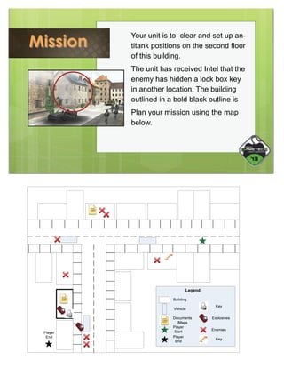 Mission

 

Your unit is to clear and set up antitank positions on the second floor
of this building.
The unit has received Intel that the
enemy has hidden a lock box key
in another location. The building
outlined in a bold black outline is
Plan your mission using the map
below.

 