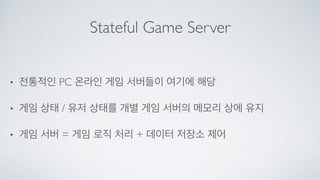 Stateful Game Server
• 전통적인 PC 온라인 게임 서버들이 여기에 해당	

• 게임 상태 / 유저 상태를 개별 게임 서버의 메모리 상에 유지	

• 게임 서버 = 게임 로직 처리 + 데이터 저장소 제어
 